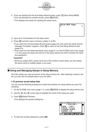 20051101
2. If you are starting from the final Setup Wizard screen, press c(Save Setup-MEM).
If you are starting from another screen, press 2(SAVE).
• This displays the screen for inputting the setup name.
6-2
Using Setup Memory
3. Input up to 18 characters for the setup name.
4. Press w and then input a memory number (1 to 99).
• If you start from the final Setup Wizard screen (page 2-4), this saves the setup and the
message “Complete!” appears. Press w to return to the final Setup Wizard screen
(page 2-4).
• If you start from the Advanced Setup menu (page 3-1) or the E-CON2 main menu (page
1-1), this saves the setup and returns to the setup memory list which includes the name
you assigned it.
Important!
• Since you assign both a setup name and a file number to each setup, you can assign
the same name to multiple setups, if you want.
k Using and Managing Setups in Setup Memory
All of the setups you save are shown in the setup memory list. After selecting a setup in the
list, you can use it to sample data or you can edit it.
u To preview saved setup data
You can use the following procedure to check the contents of a setup before you use it for
sampling.
1. On the E-CON2 main menu (page 1-1), press 2(MEM) to display the setup memory list.
2. Use the f and c cursor keys to highlight the name of the setup you want.
3. Press K(Setup Preview).
• This displays the preview dialog box.
4. To close the preview dialog box, press J.
20070101
 