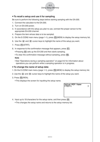 20051101
u To recall a setup and use it for sampling
Be sure to perform the following steps before starting sampling with the EA-200.
1. Connect the calculator to the EA-200.
2. Turn on EA-200 power.
3. In accordance with the setup you plan to use, connect the proper sensor to the
appropriate EA-200 channel.
4. Prepare the item whose data is to be sampled.
5. On the E-CON2 main menu (page 1-1), press 2(MEM) to display the setup memory list.
6. Use the f and c cursor keys to highlight the name of the setup you want.
7. Press 1(STRT).
8. In response to the confirmation message that appears, press 1.
• Pressing w sets up the EA-200 and then starts sampling.
• To clear the confirmation message without sampling, press 6.
Note
• See “Operations during a sampling operation” on page 8-2 for information about
operations you can perform while a sampling operation is in progress.
u To change the name of setup data
1. On the E-CON2 main menu (page 1-1), press 2(MEM) to display the setup memory list.
2. Use the f and c cursor keys to highlight the name of the setup you want.
3. Press 3(REN).
• This displays the screen for inputting the setup name.
6-3
Using Setup Memory
20070101
4. Input up to 18 characters for the setup name, and then press w.
• This changes the setup name and returns to the setup memory list.
 
