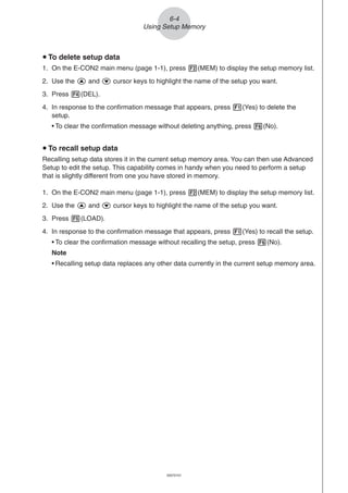 20051101
u To delete setup data
1. On the E-CON2 main menu (page 1-1), press 2(MEM) to display the setup memory list.
2. Use the f and c cursor keys to highlight the name of the setup you want.
3. Press 4(DEL).
4. In response to the confirmation message that appears, press 1(Yes) to delete the
setup.
• To clear the confirmation message without deleting anything, press 6(No).
u To recall setup data
Recalling setup data stores it in the current setup memory area. You can then use Advanced
Setup to edit the setup. This capability comes in handy when you need to perform a setup
that is slightly different from one you have stored in memory.
1. On the E-CON2 main menu (page 1-1), press 2(MEM) to display the setup memory list.
2. Use the f and c cursor keys to highlight the name of the setup you want.
3. Press 5(LOAD).
4. In response to the confirmation message that appears, press 1(Yes) to recall the setup.
• To clear the confirmation message without recalling the setup, press 6(No).
Note
• Recalling setup data replaces any other data currently in the current setup memory area.
6-4
Using Setup Memory
20070101
 