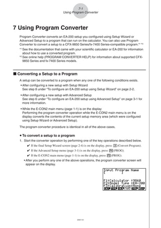 20051101
7 Using Program Converter
Program Converter converts an EA-200 setup you configured using Setup Wizard or
Advanced Setup to a program that can run on the calculator. You can also use Program
Converter to convert a setup to a CFX-9850 Series/fx-7400 Series-compatible program.*1
*2
*1
See the documentation that came with your scientific calculator or EA-200 for information
about how to use a converted program.
*2
See online help (PROGRAM CONVERTER HELP) for information about supported CFX-
9850 Series and fx-7400 Series models.
k Converting a Setup to a Program
A setup can be converted to a program when any one of the following conditions exists.
• After configuring a new setup with Setup Wizard
See step 8 under “To configure an EA-200 setup using Setup Wizard” on page 2-2.
• After configuring a new setup with Advanced Setup
See step 6 under “To configure an EA-200 setup using Advanced Setup” on page 3-1 for
more information.
• While the E-CON2 main menu (page 1-1) is on the display
Performing the program converter operation while the E-CON2 main menu is on the
display converts the contents of the current setup memory area (which were configured
using Setup Wizard or Advanced Setup).
The program converter procedure is identical in all of the above cases.
u To convert a setup to a program
1. Start the converter operation by performing one of the key operations described below.
✔ If the final Setup Wizard screen (page 2-4) is on the display, press d(Convert Program).
✔ If the Advanced Setup menu (page 3-1) is on the display, press 4(PROG).
✔ If the E-CON2 main menu (page 1-1) is on the display, press 3(PROG).
• After you perform any one of the above operations, the program converter screen will
appear on the display.
7-1
Using Program Converter
 
