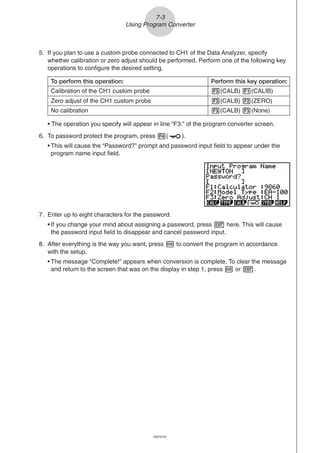 20051101
5. If you plan to use a custom probe connected to CH1 of the Data Analyzer, specify
whether calibration or zero adjust should be performed. Perform one of the following key
operations to configure the desired setting.
• The operation you specify will appear in line “F3:” of the program converter screen.
6. To password protect the program, press 4( ).
• This will cause the “Password?” prompt and password input field to appear under the
program name input field.
Zero adjust of the CH1 custom probe
To perform this operation: Perform this key operation:
Calibration of the CH1 custom probe 3(CALB) 1(CALIB)
No calibration 3(CALB) 3(None)
3(CALB) 2(ZERO)
7. Enter up to eight characters for the password.
• If you change your mind about assigning a password, press J here. This will cause
the password input field to disappear and cancel password input.
8. After everything is the way you want, press w to convert the program in accordance
with the setup.
• The message “Complete!” appears when conversion is complete. To clear the message
and return to the screen that was on the display in step 1, press w or J.
7-3
Using Program Converter
20070101
 