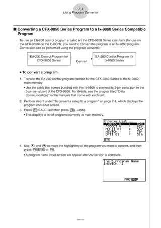 20051101
k Converting a CFX-9850 Series Program to a fx-9860 Series Compatible
Program
To use an EA-200 control program created on the CFX-9850 Series calculator (for use on
the CFX-9850) on the E-CON2, you need to convert the program to an fx-9860 program.
Conversion can be performed using the program converter.
4. Use f and c to move the highlighting of the program you want to convert, and then
press 1(EXE) or w.
• A program name input screen will appear after conversion is complete.
7-4
Using Program Converter
EA-200 Control Program for
CFX-9850 Series
EA-200 Control Program for
fx-9860 SeriesConvert
u To convert a program
1. Transfer the EA-200 control program created for the CFX-9850 Series to the fx-9860
main memory.
• Use the cable that comes bundled with the fx-9860 to connect its 3-pin serial port to the
3-pin serial port of the CFX-9850. For details, see the chapter titled “Data
Communications” in the manuals that come with each unit.
2. Perform step 1 under “To convert a setup to a program” on page 7-1, which displays the
program converter screen.
3. Press 1(CALC) and then press 4(→38K).
• This displays a list of programs currently in main memory.
 