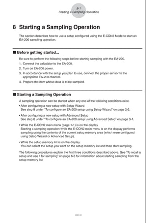 20051101
8 Starting a Sampling Operation
The section describes how to use a setup configured using the E-CON2 Mode to start an
EA-200 sampling operation.
k Before getting started...
Be sure to perform the following steps before starting sampling with the EA-200.
1. Connect the calculator to the EA-200.
2. Turn on EA-200 power.
3. In accordance with the setup you plan to use, connect the proper sensor to the
appropriate EA-200 channel.
4. Prepare the item whose data is to be sampled.
k Starting a Sampling Operation
A sampling operation can be started when any one of the following conditions exist.
• After configuring a new setup with Setup Wizard
See step 8 under “To configure an EA-200 setup using Setup Wizard” on page 2-2.
• After configuring a new setup with Advanced Setup
See step 6 under “To configure an EA-200 setup using Advanced Setup” on page 3-1.
• While the E-CON2 main menu (page 1-1) is on the display
Starting a sampling operation while the E-CON2 main menu is on the display performs
sampling using the contents of the current setup memory area (which were configured
using Setup Wizard or Advanced Setup).
• While the setup memory list is on the display
You can select the setup you want on the setup memory list and then start sampling.
The following procedures explain the first three conditions described above. See “To recall a
setup and use it for sampling” on page 6-3 for information about starting sampling from the
setup memory list.
8-1
Starting a Sampling Operation
 