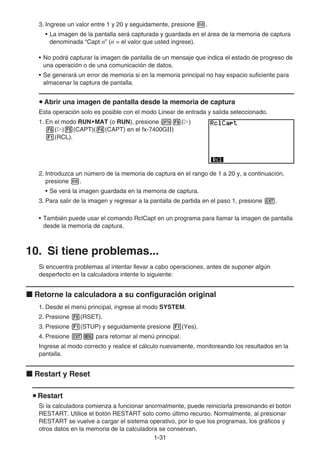 1-31
3. Ingrese un valor entre 1 y 20 y seguidamente, presione w.
• La imagen de la pantalla será capturada y guardada en el área de la memoria de captura
denominada “Capt n” (n = el valor que usted ingrese).
• No podrá capturar la imagen de pantalla de un mensaje que indica el estado de progreso de
una operación o de una comunicación de datos.
• Se generará un error de memoria si en la memoria principal no hay espacio suficiente para
almacenar la captura de pantalla.
u Abrir una imagen de pantalla desde la memoria de captura
Esta operación solo es posible con el modo Linear de entrada y salida seleccionado.
1. En el modo RUN•MAT (o RUN), presione K6(g)
6(g)5(CAPT)(4(CAPT) en el fx-7400Gɉ)
1(RCL).
2. Introduzca un número de la memoria de captura en el rango de 1 a 20 y, a continuación,
presione w.
• Se verá la imagen guardada en la memoria de captura.
3. Para salir de la imagen y regresar a la pantalla de partida en el paso 1, presione J.
• También puede usar el comando RclCapt en un programa para llamar la imagen de pantalla
desde la memoria de captura.
10. Si tiene problemas...
Si encuentra problemas al intentar llevar a cabo operaciones, antes de suponer algún
desperfecto en la calculadora intente lo siguiente:
k Retorne la calculadora a su configuración original
1. Desde el menú principal, ingrese al modo SYSTEM.
2. Presione 5(RSET).
3. Presione 1(STUP) y seguidamente presione 1(Yes).
4. Presione Jm para retornar al menú principal.
Ingrese al modo correcto y realice el cálculo nuevamente, monitoreando los resultados en la
pantalla.
k Restart y Reset
u Restart
Si la calculadora comienza a funcionar anormalmente, puede reiniciarla presionando el botón
RESTART. Utilice el botón RESTART solo como último recurso. Normalmente, al presionar
RESTART se vuelve a cargar el sistema operativo, por lo que los programas, los gráficos y
otros datos en la memoria de la calculadora se conservan.
 