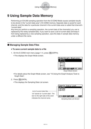 20051101
9-1
Using Sample Data Memory
9 Using Sample Data Memory
Performing an EA-200 sampling operation from the E-CON2 Mode causes sampled results
to be stored in the “current data area” of E-CON2 memory. Separate data is saved for each
channel, and the data for a particular channel in the current data area is called that channel’s
“current data”.
Any time you perform a sampling operation, the current data of the channel(s) you use is
replaced by the newly sampled data. If you want to save a set of current data and keep it
from being replaced by a new sampling operation, save the data in sample data memory
under a different file name.
k Managing Sample Data Files
uuuuu To save current sample data to a file
1. On the E-CON2 main menu (page 1-1), press 5(GRPH).
• This displays the Graph Mode screen.
• For details about the Graph Mode screen, see “10 Using the Graph Analysis Tools to
Graph Data”.
2. Press 2(DATA).
• This displays the Sampling Data List screen.
List of current data files
“cd” stands for “current data”. The
text on the right side of the colon
indicates the channel name.
Sampling Data List Screen
Graph Mode Screen
 