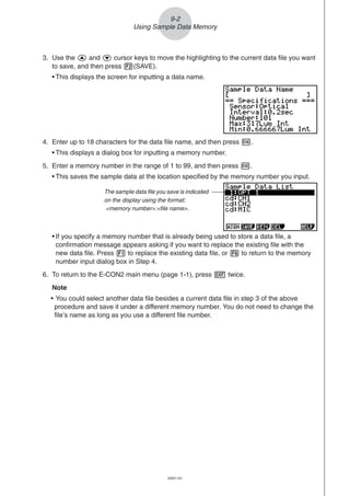 20051101
4. Enter up to 18 characters for the data file name, and then press w.
• This displays a dialog box for inputting a memory number.
5. Enter a memory number in the range of 1 to 99, and then press w.
• This saves the sample data at the location specified by the memory number you input.
• If you specify a memory number that is already being used to store a data file, a
confirmation message appears asking if you want to replace the existing file with the
new data file. Press 1 to replace the existing data file, or 6 to return to the memory
number input dialog box in Step 4.
6. To return to the E-CON2 main menu (page 1-1), press J twice.
Note
• You could select another data file besides a current data file in step 3 of the above
procedure and save it under a different memory number. You do not need to change the
file’s name as long as you use a different file number.
9-2
Using Sample Data Memory
The sample data file you save is indicated
on the display using the format:
<memory number>:<file name>.
3. Use the f and c cursor keys to move the highlighting to the current data file you want
to save, and then press 2(SAVE).
• This displays the screen for inputting a data name.
 
