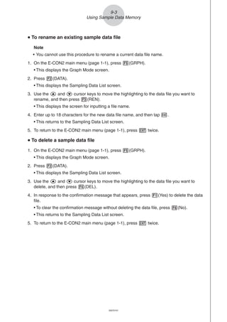 20051101
uuuuu To rename an existing sample data file
Note
• You cannot use this procedure to rename a current data file name.
1. On the E-CON2 main menu (page 1-1), press 5(GRPH).
• This displays the Graph Mode screen.
2. Press 2(DATA).
• This displays the Sampling Data List screen.
3. Use the f and c cursor keys to move the highlighting to the data file you want to
rename, and then press 3(REN).
• This displays the screen for inputting a file name.
4. Enter up to 18 characters for the new data file name, and then tap w.
• This returns to the Sampling Data List screen.
5. To return to the E-CON2 main menu (page 1-1), press J twice.
uuuuu To delete a sample data file
1. On the E-CON2 main menu (page 1-1), press 5(GRPH).
• This displays the Graph Mode screen.
2. Press 2(DATA).
• This displays the Sampling Data List screen.
3. Use the f and c cursor keys to move the highlighting to the data file you want to
delete, and then press 4(DEL).
4. In response to the confirmation message that appears, press 1(Yes) to delete the data
file.
• To clear the confirmation message without deleting the data file, press 6(No).
• This returns to the Sampling Data List screen.
5. To return to the E-CON2 main menu (page 1-1), press J twice.
9-3
Using Sample Data Memory
20070101
 