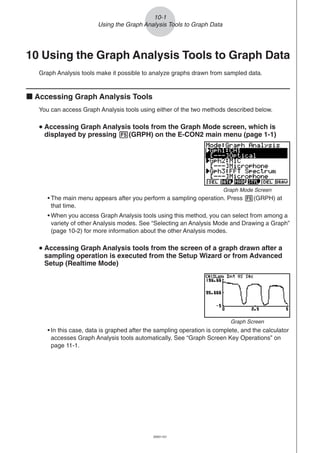 20051101
10-1
Using the Graph Analysis Tools to Graph Data
10 Using the Graph Analysis Tools to Graph Data
Graph Analysis tools make it possible to analyze graphs drawn from sampled data.
k Accessing Graph Analysis Tools
You can access Graph Analysis tools using either of the two methods described below.
uuuuu Accessing Graph Analysis tools from the Graph Mode screen, which is
displayed by pressing 5(GRPH) on the E-CON2 main menu (page 1-1)
• The main menu appears after you perform a sampling operation. Press 5(GRPH) at
that time.
• When you access Graph Analysis tools using this method, you can select from among a
variety of other Analysis modes. See “Selecting an Analysis Mode and Drawing a Graph”
(page 10-2) for more information about the other Analysis modes.
uuuuu Accessing Graph Analysis tools from the screen of a graph drawn after a
sampling operation is executed from the Setup Wizard or from Advanced
Setup (Realtime Mode)
Graph Mode Screen
• In this case, data is graphed after the sampling operation is complete, and the calculator
accesses Graph Analysis tools automatically. See “Graph Screen Key Operations” on
page 11-1.
Graph Screen
 