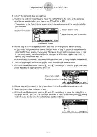 20051101
b. Repeat step a to turn each of the graphs listed on the Graph Mode screen on or off.
6. Select the graph style you want to use.
a. On the Graph Mode screen, use the f and c cursor keys to move the highlighting to
the graph (Gph1, Gph2, etc.) whose style you want to specify, and then press 4(STYL).
This will cause the function menu to change as shown below.
10-3
Using the Graph Analysis Tools to Graph Data
4. Specify the sampled data for graphing.
a. Use the f and c cursor keys to move the highlighting to the name of the sampled
data file you want to select, and then press 1(ASGN) or w.
• This returns to the Graph Mode screen, which shows the name of the sample data file
you selected.
b. Repeat step a above to specify sample data files for other graphs, if there are any.
• If you select “Graph Analysis” as the analysis mode in step 2, you must specify sample
data files for three graphs. If you select “Compare Graph” as the analysis mode in step
2, you must specify sample data files for two graphs. With other modes, you need to
specify only one sample data file.
• For details about Sampling Data List screen operations, see “9 Using Sample Data Memory”.
5. Turn on graphing for each of the graphs listed on the Graph Mode screen.
a. On the Graph Mode screen, use the f and c cursor keys to select a graph, and then
press 1(SEL) to toggle graphing on or off.
Graphing turned off.
Graphing turned on.
Graph Mode Screen
Graph on/off indicator
Sample data file name
Name of sensor used for sampling
 