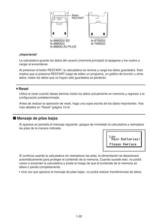 1-32
¡Importante!
La calculadora guarda los datos del usuario (memoria principal) al apagarse y los vuelve a
cargar al encenderse.
Al presionar el botón RESTART, la calculadora se reinicia y carga los datos guardados. Esto
implica que si presiona RESTART luego de editar un programa, un gráfico de función u otros
datos, todos los datos que no hayan sido guardados se perderán.
u Reset
Utilice el reset cuando desee eliminar todos los datos actualmente en memoria y regresar a la
configuración predeterminada.
Antes de realizar la operación de reset, haga una copia escrita de los datos importantes. Vea
más detalles en “Reset” (página 12-4).
k Mensaje de pilas bajas
Si aparece en pantalla el mensaje siguiente, apague de inmediato la calculadora y reemplace
las pilas de la manera indicada.
Si continúa usando la calculadora sin reemplazar las pilas, la alimentación se desactivará
automáticamente para proteger el contenido de la memoria. Cuando sucede esto, no podrá
volver a encender la calculadora y existe el riesgo de que el contenido de la memoria se
altere o pierda completamente.
• Una vez que aparece el mensaje de pilas bajas, no podrá realizar transferencias de datos.
fx-9860GⅡ SD
fx-9860GⅡ
fx-9860G AU PLUS
fx-9750GⅡ
fx-7400GⅡ
Botón
RESTART
fx-9860GⅡ SD
fx-9860GⅡ
fx-9860G AU PLUS
fx-9750GⅡ
fx-7400GⅡ
Botón
RESTART
 