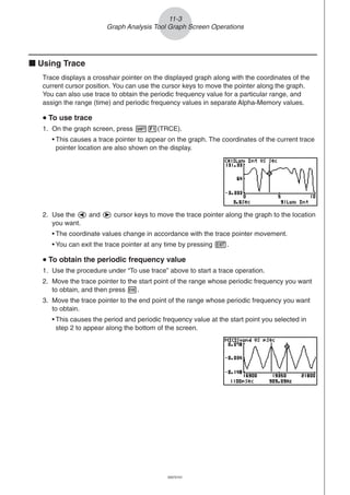 20051101
11-3
Graph Analysis Tool Graph Screen Operations
k Using Trace
Trace displays a crosshair pointer on the displayed graph along with the coordinates of the
current cursor position. You can use the cursor keys to move the pointer along the graph.
You can also use trace to obtain the periodic frequency value for a particular range, and
assign the range (time) and periodic frequency values in separate Alpha-Memory values.
uuuuu To use trace
1. On the graph screen, press !1(TRCE).
• This causes a trace pointer to appear on the graph. The coordinates of the current trace
pointer location are also shown on the display.
2. Use the d and e cursor keys to move the trace pointer along the graph to the location
you want.
• The coordinate values change in accordance with the trace pointer movement.
• You can exit the trace pointer at any time by pressing J.
uuuuu To obtain the periodic frequency value
1. Use the procedure under “To use trace” above to start a trace operation.
2. Move the trace pointer to the start point of the range whose periodic frequency you want
to obtain, and then press w.
3. Move the trace pointer to the end point of the range whose periodic frequency you want
to obtain.
• This causes the period and periodic frequency value at the start point you selected in
step 2 to appear along the bottom of the screen.
20070101
 
