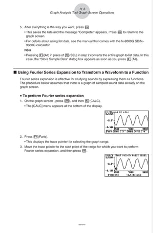 20051101
5. After everything is the way you want, press w.
• This saves the lists and the message “Complete!” appears. Press w to return to the
graph screen.
• For details about using list data, see the manual that comes with the fx-9860G SD/fx-
9860G calculator.
Note
• Pressing 1(All) in place of 2(SEL) in step 2 converts the entire graph to list data. In this
case, the “Store Sample Data” dialog box appears as soon as you press 1(All).
k Using Fourier Series Expansion to Transform a Waveform to a Function
Fourier series expansion is effective for studying sounds by expressing them as functions.
The procedure below assumes that there is a graph of sampled sound data already on the
graph screen.
uuuuu To perform Fourier series expansion
1. On the graph screen , press K, and then 4(CALC).
• The [CALC] menu appears at the bottom of the display.
11-6
Graph Analysis Tool Graph Screen Operations
2. Press 1(Furie).
• This displays the trace pointer for selecting the graph range.
3. Move the trace pointer to the start point of the range for which you want to perform
Fourier series expansion, and then press w.
20070101
 
