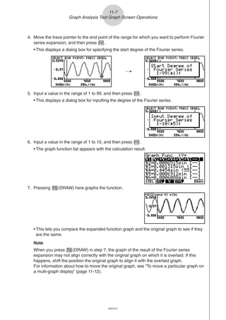 20051101
4. Move the trace pointer to the end point of the range for which you want to perform Fourier
series expansion, and then press w.
• This displays a dialog box for specifying the start degree of the Fourier series.
5. Input a value in the range of 1 to 99, and then press w.
• This displays a dialog box for inputting the degree of the Fourier series.
/
6. Input a value in the range of 1 to 10, and then press w.
• The graph function list appears with the calculation result.
11-7
Graph Analysis Tool Graph Screen Operations
7. Pressing 6(DRAW) here graphs the function.
• This lets you compare the expanded function graph and the original graph to see if they
are the same.
Note
When you press 6(DRAW) in step 7, the graph of the result of the Fourier series
expansion may not align correctly with the original graph on which it is overlaid. If this
happens, shift the position the original graph to align it with the overlaid graph.
For information about how to move the original graph, see “To move a particular graph on
a multi-graph display” (page 11-12).
20070101
 