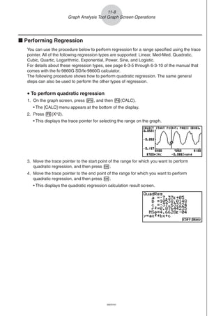 20051101
k Performing Regression
You can use the procedure below to perform regression for a range specified using the trace
pointer. All of the following regression types are supported: Linear, Med-Med, Quadratic,
Cubic, Quartic, Logarithmic, Exponential, Power, Sine, and Logistic.
For details about these regression types, see page 6-3-5 through 6-3-10 of the manual that
comes with the fx-9860G SD/fx-9860G calculator.
The following procedure shows how to perform quadratic regression. The same general
steps can also be used to perform the other types of regression.
uuuuu To perform quadratic regression
1. On the graph screen, press K, and then 4(CALC).
• The [CALC] menu appears at the bottom of the display.
2. Press 5(X^2).
• This displays the trace pointer for selecting the range on the graph.
3. Move the trace pointer to the start point of the range for which you want to perform
quadratic regression, and then press w.
4. Move the trace pointer to the end point of the range for which you want to perform
quadratic regression, and then press w.
• This displays the quadratic regression calculation result screen.
11-8
Graph Analysis Tool Graph Screen Operations
20070101
 