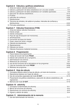 iii
Capítulo 6 Cálculos y gráficos estadísticos
1. Antes de realizar cálculos estadísticos ......................................................................... 6-1
2. Cálculo y graficación de datos estadísticos con una sola variable ............................... 6-4
3. Cálculo y graficación de datos estadísticos con variables apareadas.......................... 6-9
4. Ejecución de cálculos estadísticos.............................................................................. 6-15
5. Pruebas ....................................................................................................................... 6-23
6. Intervalos de confianza ............................................................................................... 6-36
7. Distribuciones.............................................................................................................. 6-39
8. Términos de entrada y de salida en pruebas, intervalos de confianza y
distribuciones .............................................................................................................. 6-52
9. Fórmulas estadísticas ................................................................................................. 6-54
Capítulo 7 Cálculos financieros (TVM)
1. Antes de realizar cálculos financieros........................................................................... 7-1
2. Interés simple................................................................................................................ 7-2
3. Interés compuesto......................................................................................................... 7-3
4. Flujo de caja (Evaluación de inversiones)..................................................................... 7-5
5. Amortizaciones.............................................................................................................. 7-8
6. Conversión de tasas de interés................................................................................... 7-10
7. Costo, precio de venta y margen ................................................................................ 7-11
8. Cálculos de días/fechas.............................................................................................. 7-12
9. Depreciaciones ........................................................................................................... 7-13
10. Cálculos con bonos..................................................................................................... 7-15
11. Cálculos financieros mediante funciones.................................................................... 7-18
Capítulo 8 Programación
1. Pasos básicos de programación................................................................................... 8-1
2. Teclas de función del modo PRGM .............................................................................. 8-2
3. Edición del contenido de un programa.......................................................................... 8-4
4. Administración de archivos ........................................................................................... 8-5
5. Referencia de comandos .............................................................................................. 8-7
6. Uso de las funciones de la calculadora en los programas.......................................... 8-22
7. Lista de comandos del modo PRGM .......................................................................... 8-38
8. Biblioteca de programas ............................................................................................. 8-43
Capítulo 9 Hoja de cálculo
1. Conceptos básicos sobre la hoja de cálculo y el menú de funciones........................... 9-1
2. Operaciones básicas con hojas de cálculo................................................................... 9-2
3. Uso de comandos especiales del modo S•SHT......................................................... 9-13
4. Presentación de gráficos estadísticos y ejecución de cálculo estadísticos y de
regresiones ................................................................................................................. 9-15
5. Memoria del modo S•SHT.......................................................................................... 9-19
Capítulo 10 eActivity
1. Conceptos fundamentales de eActivity....................................................................... 10-1
2. Menús de funciones de eActivity................................................................................. 10-2
3. Operaciones con archivos de eActivity ....................................................................... 10-3
4. Ingreso y edición de datos .......................................................................................... 10-4
Capítulo 11 Administración de la memoria
1. Uso del Administrador de memoria............................................................................. 11-1
 