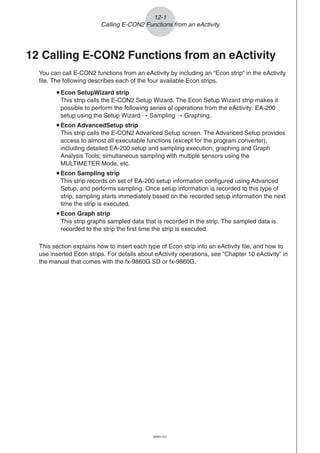 20051101
12-1
Calling E-CON2 Functions from an eActivity
12 Calling E-CON2 Functions from an eActivity
You can call E-CON2 functions from an eActivity by including an “Econ strip” in the eActivity
file. The following describes each of the four available Econ strips.
uEcon SetupWizard strip
This strip calls the E-CON2 Setup Wizard. The Econ Setup Wizard strip makes it
possible to perform the following series of operations from the eActivity: EA-200
setup using the Setup Wizard R Sampling R Graphing.
uEcon AdvancedSetup strip
This strip calls the E-CON2 Advanced Setup screen. The Advanced Setup provides
access to almost all executable functions (except for the program converter),
including detailed EA-200 setup and sampling execution; graphing and Graph
Analysis Tools; simultaneous sampling with multiple sensors using the
MULTIMETER Mode, etc.
uEcon Sampling strip
This strip records on set of EA-200 setup information configured using Advanced
Setup, and performs sampling. Once setup information is recorded to this type of
strip, sampling starts immediately based on the recorded setup information the next
time the strip is executed.
uEcon Graph strip
This strip graphs sampled data that is recorded in the strip. The sampled data is
recorded to the strip the first time the strip is executed.
This section explains how to insert each type of Econ strip into an eActivity file, and how to
use inserted Econ strips. For details about eActivity operations, see “Chapter 10 eActivity” in
the manual that comes with the fx-9860G SD or fx-9860G.
 