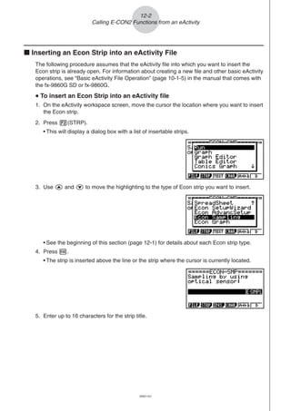 20051101
k Inserting an Econ Strip into an eActivity File
The following procedure assumes that the eActivity file into which you want to insert the
Econ strip is already open. For information about creating a new file and other basic eActivity
operations, see “Basic eActivity File Operation” (page 10-1-5) in the manual that comes with
the fx-9860G SD or fx-9860G.
uuuuu To insert an Econ Strip into an eActivity file
1. On the eActivity workspace screen, move the cursor the location where you want to insert
the Econ strip.
2. Press 2(STRP).
• This will display a dialog box with a list of insertable strips.
12-2
Calling E-CON2 Functions from an eActivity
3. Use f and c to move the highlighting to the type of Econ strip you want to insert.
• See the beginning of this section (page 12-1) for details about each Econ strip type.
4. Press w.
• The strip is inserted above the line or the strip where the cursor is currently located.
5. Enter up to 16 characters for the strip title.
 
