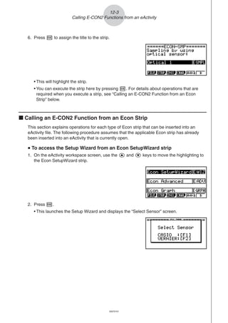 20051101
6. Press w to assign the title to the strip.
• This will highlight the strip.
• You can execute the strip here by pressing w. For details about operations that are
required when you execute a strip, see “Calling an E-CON2 Function from an Econ
Strip” below.
k Calling an E-CON2 Function from an Econ Strip
This section explains operations for each type of Econ strip that can be inserted into an
eActivity file. The following procedure assumes that the applicable Econ strip has already
been inserted into an eActivity that is currently open.
uuuuu To access the Setup Wizard from an Econ SetupWizard strip
1. On the eActivity workspace screen, use the f and c keys to move the highlighting to
the Econ SetupWizard strip.
12-3
Calling E-CON2 Functions from an eActivity
2. Press w.
• This launches the Setup Wizard and displays the “Select Sensor” screen.
20070101
 
