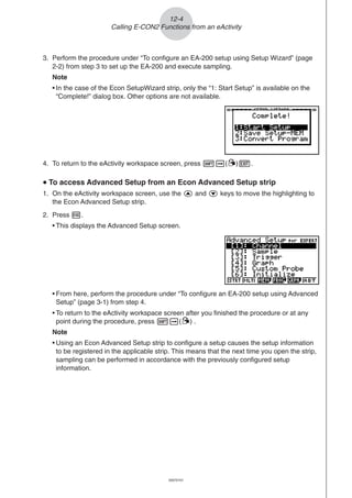 20051101
3. Perform the procedure under “To configure an EA-200 setup using Setup Wizard” (page
2-2) from step 3 to set up the EA-200 and execute sampling.
Note
• In the case of the Econ SetupWizard strip, only the “1: Start Setup” is available on the
“Complete!” dialog box. Other options are not available.
4. To return to the eActivity workspace screen, press !a(')J.
uuuuu To access Advanced Setup from an Econ Advanced Setup strip
1. On the eActivity workspace screen, use the f and c keys to move the highlighting to
the Econ Advanced Setup strip.
2. Press w.
• This displays the Advanced Setup screen.
12-4
Calling E-CON2 Functions from an eActivity
• From here, perform the procedure under “To configure an EA-200 setup using Advanced
Setup” (page 3-1) from step 4.
• To return to the eActivity workspace screen after you finished the procedure or at any
point during the procedure, press !a(') .
Note
• Using an Econ Advanced Setup strip to configure a setup causes the setup information
to be registered in the applicable strip. This means that the next time you open the strip,
sampling can be performed in accordance with the previously configured setup
information.
20070101
 