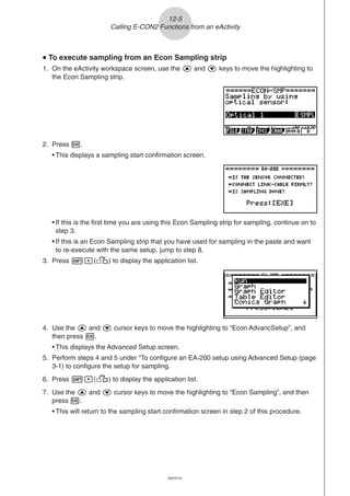 20051101
uuuuu To execute sampling from an Econ Sampling strip
1. On the eActivity workspace screen, use the f and c keys to move the highlighting to
the Econ Sampling strip.
2. Press w.
• This displays a sampling start confirmation screen.
12-5
Calling E-CON2 Functions from an eActivity
• If this is the first time you are using this Econ Sampling strip for sampling, continue on to
step 3.
• If this is an Econ Sampling strip that you have used for sampling in the paste and want
to re-execute with the same setup, jump to step 8.
3. Press !,(,) to display the application list.
4. Use the f and c cursor keys to move the highlighting to “Econ AdvancSetup”, and
then press w.
• This displays the Advanced Setup screen.
5. Perform steps 4 and 5 under “To configure an EA-200 setup using Advanced Setup (page
3-1) to configure the setup for sampling.
6. Press !,(,) to display the application list.
7. Use the f and c cursor keys to move the highlighting to “Econ Sampling”, and then
press w.
• This will return to the sampling start confirmation screen in step 2 of this procedure.
20070101
 