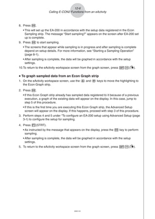 20051101
8. Press w.
• This will set up the EA-200 in accordance with the setup data registered in the Econ
Sampling strip. The message “Start sampling?” appears on the screen after EA-200 set
up is complete.
9. Press w to start sampling.
• The screens that appear while sampling is in progress and after sampling is complete
depend on setup details. For more information, see “Starting a Sampling Operation”
(page 8-1).
• After sampling is complete, the data will be graphed in accordance with the setup
settings.
10.To return to the eActivity workspace screen from the graph screen, press !a(').
uuuuu To graph sampled data from an Econ Graph strip
1. On the eActivity workspace screen, use the f and c keys to move the highlighting to
the Econ Graph strip.
2. Press w.
• If this Econ Graph strip already has sampled data registered to it because of a previous
execution, a graph of the existing data will appear on the display. In this case, jump to
step 5 of this procedure.
• If this is the first time you are executing this Econ Graph strip, the Advanced Setup
screen will appear on the display. If this happens, proceed with step 3 of this procedure.
3. Perform steps 4 and 5 under “To configure an EA-200 setup using Advanced Setup (page
3-1) to configure the setup for sampling.
4. Press 1(STRT).
• As instructed by the message that appears on the display, press the w key to perform
sampling.
• After sampling is complete, the data will be graphed in accordance with the setup
settings.
5. To return to the eActivity workspace screen from the graph screen, press !a(').
12-6
Calling E-CON2 Functions from an eActivity
 