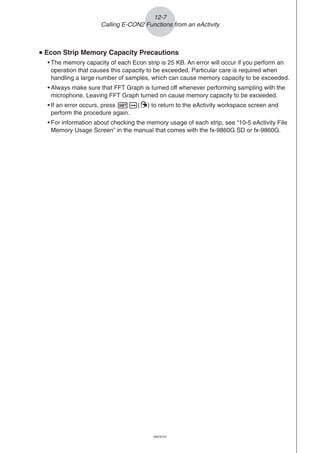 20051101
uuuuu Econ Strip Memory Capacity Precautions
• The memory capacity of each Econ strip is 25 KB. An error will occur if you perform an
operation that causes this capacity to be exceeded. Particular care is required when
handling a large number of samples, which can cause memory capacity to be exceeded.
• Always make sure that FFT Graph is turned off whenever performing sampling with the
microphone. Leaving FFT Graph turned on cause memory capacity to be exceeded.
• If an error occurs, press !a(') to return to the eActivity workspace screen and
perform the procedure again.
• For information about checking the memory usage of each strip, see “10-5 eActivity File
Memory Usage Screen” in the manual that comes with the fx-9860G SD or fx-9860G.
12-7
Calling E-CON2 Functions from an eActivity
20070101
 
