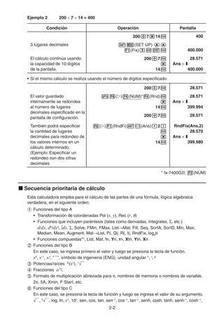 2-22
Ejemplo 2 200 7 14 = 400
Condición Operación Pantalla
200 7 14 400
3 lugares decimales (SET UP)
(Fix) 400.000
El cálculo continúa usando
la capacidad de 10 dígitos
de la pantalla.
200 7
14
28.571
Ans I
400.000
• Si el mismo cálculo se realiza usando el número de dígitos especificado:
200 7 28.571
El valor guardado
internamente se redondea
al número de lugares
decimales especificado en la
pantalla de configuración.
( ) (NUM)* (Rnd)
14
28.571
Ans I
399.994
200 7 28.571
También podrá especificar
la cantidad de lugares
decimales para redondeo de
los valores internos en un
cálculo determinado.
(Ejemplo: Especificar un
redondeo con dos cifras
decimales
( ) (RndFi) (Ans) 2
14
RndFix(Ans,2)
28.570
Ans I
399.980
* fx-7400GII: (NUM)
Secuencia prioritaria de cálculo
Esta calculadora emplea para el cálculo de las partes de una fórmula, lógica algebraica
verdadera, en el siguiente orden:
Funciones del tipo A
• Transformación de coordenadas Pol (x, y), Rec (r, )
• Funciones que incluyen paréntesis (tales como derivadas, integrales, , etc.)
d/dx, d2
/dx2
, dx, , Solve, FMin, FMax, List Mat, Fill, Seq, SortA, SortD, Min, Max,
Median, Mean, Augment, Mat List, P(, Q(, R(, t(, RndFix, logab
• Funciones compuestas*1
, List, Mat, fn, Yn, rn, Xtn, Ytn, Xn
Funciones del tipo B
En este caso, se ingresa primero el valor y luego se presiona la tecla de función.
x2
, x–1
, x!, ° ’ ”, símbolo de ingeniería (ENG), unidad angular °, r
, g
Potencias/raíces ^(xy
), x
Fracciones ab
/c
Formato de multiplicación abreviada para , nombres de memoria o nombres de variable.
2 , 5A, Xmin, F Start, etc.
Funciones del tipo C
En este caso, se presiona la tecla de función y luego se ingresa el valor de su argumento.
, 3
, log, In, ex
, 10x
, sen, cos, tan, sen–1
, cos–1
, tan–1
, senh, cosh, tanh, senh–1
, cosh–1
,
 