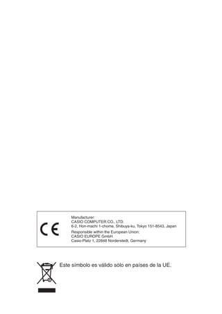 Este símbolo es válido sólo en países de la UE.
Manufacturer:
CASIO COMPUTER CO., LTD.
6-2, Hon-machi 1-chome, Shibuya-ku, Tokyo 151-8543, Japan
Responsible within the European Union:
CASIO EUROPE GmbH
Casio-Platz 1, 22848 Norderstedt, Germany
 