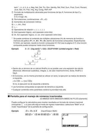 2-33
tanh–1
, (–), d, h, b, o, Neg, Not, Det, Trn, Dim, Identity, Ref, Rref, Sum, Prod, Cuml, Percent,
List, Abs, Int, Frac, Intg, Arg, Conjg, ReP, ImP
Formato de multiplicación abreviada para funciones de tipo A, funciones de tipo C y
paréntesis.
2 3, A log2, etc.
Permutaciones, combinaciones nPr, nCr
Comandos de conversión métrica
, ÷, Int÷, Rnd
+, –
Operadores de relación =, , >, <, ,
And (operador lógico), and (operador entre bits)
Or, Xor (operador lógico), or, xor, xnor (operador entre bits)
*1
Se puede combinar el contenido de múltiples ubicaciones (fn) de memoria de función o
memoria de gráfico (Yn, rn, Xtn, Ytn, Xn) dentro de funciones compuestas. Especificando
fn1(fn2), por ejemplo, resulta la función compuesta fn1°fn2 (vea la página 5-7). Una función
compuesta puede componer hasta cinco funciones.
Ejemplo 2 + 3 (log sen2 2
+ 6,8) = 22,07101691 (unidad angular = Rad)
• Dentro de un término de un cálculo RndFix no es posible usar una expresión de cálculo
diferencial, diferencial cuadrática, integral, , de valor máximo/mínimo, Solve, RndFix o
logab.
• Si funciones, con la misma prioridad se utilizan en serie, la ejecución se realiza de derecha
a izquierda.
ex
In 120 ex
{In( 120)}
Si no, la ejecución es de izquierda a derecha.
• Las funciones compuestas se ejecutan de derecha a izquierda.
• Cualquier contenido entre paréntesis recibirá la prioridad más alta.
Pantalla para el manejo de números irracionales
(fx-9860GII SD/fx-9860GII/fx-9860G AU PLUS solamente)
Puede configurar la calculadora para mostrar resultados en formato de número irracional
(incluyendo o ) para ello elija el modo de ingreso matemático: seleccione “Math” en el
modo “Input/Output” de la pantalla de configuración.
Ejemplo 2 + 8 = 3 2 (Input/Output: Math)
( ) ( )
1
2
3
4
5
6
1
2
3
4
5
6
 