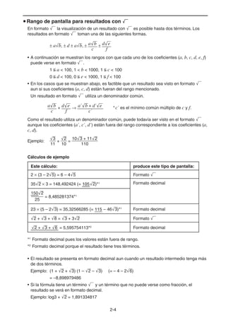 2-44
Rango de pantalla para resultados con
En formato la visualización de un resultado con es posible hasta dos términos. Los
resultados en formato toman una de las siguientes formas.
a b, d a b, a'b
c
d'e
f
• A continuación se muestran los rangos con que cada uno de los coeficientes (a, b, c, d, e, f)
puede verse en formato .
1 a < 100, 1 < b < 1000, 1 c < 100
0 d < 100, 0 e < 1000, 1 f < 100
• En los casos que se muestran abajo, es factible que un resultado sea visto en formato
aun si sus coeficientes (a, c, d) están fueran del rango mencionado.
Un resultado en formato utiliza un denominador común.
a'b
c
+ d'e
f
a´'b + d´'e
c´
*c´ es el mínimo común múltiplo de c y f.
Como el resultado utiliza un denominador común, puede todavía ser visto en el formato
aunque los coeficientes (a´, c´, d´) están fuera del rango correspondiente a los coeficientes (a,
c, d).
Ejemplo:
'3
11
+
'2
10
=
10'3 + 11'2
110
Cálculos de ejemplo
Este cálculo: produce este tipo de pantalla:
2 (3 – 2 5) = 6 – 4 5 Formato
35 2 3 = 148,492424 (= 105 2)*1 Formato decimal
150'2
25
= 8,485281374*1
23 (5 – 2 3) = 35,32566285 (= 115 – 46 3)*1
Formato decimal
2 + 3 + 8 = 3 + 3 2 Formato
'2 + '3 + '6 = 5,595754113*2
Formato decimal
*1
Formato decimal pues los valores están fuera de rango.
*2
Formato decimal porque el resultado tiene tres términos.
• El resultado se presenta en formato decimal aun cuando un resultado intermedio tenga más
de dos términos.
Ejemplo: (1 + 2 + 3) (1 – 2 – 3) (= – 4 – 2 6)
= –8,898979486
• Si la fórmula tiene un término y un término que no puede verse como fracción, el
resultado se verá en formato decimal.
Ejemplo: log3 + 2 = 1,891334817
 