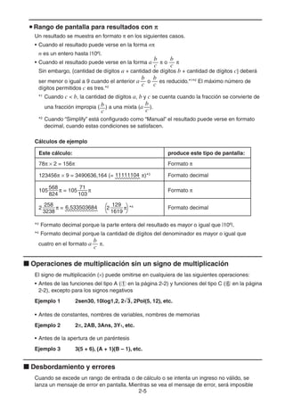 2-55
Rango de pantalla para resultados con
Un resultado se muestra en formato en los siguientes casos.
• Cuando el resultado puede verse en la forma n
n es un entero hasta |106
|.
• Cuando el resultado puede verse en la forma a
b
c
o
b
c
Sin embargo, {cantidad de dígitos a + cantidad de dígitos b + cantidad de dígitos c} deberá
ser menor o igual a 9 cuando el anterior a
b
c
o
b
c
es reducido.*1
*2
El máximo número de
dígitos permitidos c es tres.*2
*1
Cuando c < b, la cantidad de dígitos a, b y c se cuenta cuando la fracción se convierte de
una fracción impropia ( b
c
) a una mixta (a
b
c
).
*2
Cuando “Simplify” está configurado como “Manual” el resultado puede verse en formato
decimal, cuando estas condiciones se satisfacen.
Cálculos de ejemplo
Este cálculo: produce este tipo de pantalla:
78 2 = 156 Formato
123456 9 = 3490636,164 (= 11111104 )*3
Formato decimal
105
568
824
= 105
71
103
Formato
2
258
3238
= 6,533503684 129
1619
2 *4
Formato decimal
*3
Formato decimal porque la parte entera del resultado es mayor o igual que |106
|.
*4
Formato decimal porque la cantidad de dígitos del denominador es mayor o igual que
cuatro en el formato a
b
c
.
Operaciones de multiplicación sin un signo de multiplicación
El signo de multiplicación ( ) puede omitirse en cualquiera de las siguientes operaciones:
• Antes de las funciones del tipo A ( en la página 2-2) y funciones del tipo C ( en la página
2-2), excepto para los signos negativos
Ejemplo 1 2sen30, 10log1,2, 2'3, 2Pol(5, 12), etc.
• Antes de constantes, nombres de variables, nombres de memorias
Ejemplo 2 2 , 2AB, 3Ans, 3Y1, etc.
• Antes de la apertura de un paréntesis
Ejemplo 3 3(5 + 6), (A + 1)(B – 1), etc.
Desbordamiento y errores
Cuando se excede un rango de entrada o de cálculo o se intenta un ingreso no válido, se
lanza un mensaje de error en pantalla. Mientras se vea el mensaje de error, será imposible
 