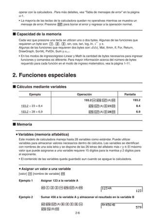 2-66
operar con la calculadora . Para más detalles, vea “Tabla de mensajes de error” en la página
-1.
• La mayoría de las teclas de la calculadora quedan no operativas mientras se muestra un
mensaje de error. Presione para borrar el error y regresar a la operación normal.
Capacidad de la memoria
Cada vez que presione una tecla se utilizan uno o dos bytes. Algunas de las funciones que
requieren un byte son: , , , sin, cos, tan, log, In, y .
Algunas de las funciones que requieren dos bytes son: d/dx(, Mat, Xmin, If, For, Return,
DrawGraph, SortA(, PxIOn, Sum y an+1.
• En los modos de ingreso/egreso Linear y Math la cantidad de bytes necesarios para ingresar
funciones y comandos es diferente. Para mayor información acerca del número de bytes
requerido para cada función en el modo de ingreso matemático, vea la página 1-11.
2. Funciones especiales
Cálculos mediante variables
Ejemplo Operación Pantalla
193.2 (A) 193.2
193,2 ÷ 23 = 8,4 (A) 23 8.4
193,2 ÷ 28 = 6,9 (A) 28 6.9
Memoria
Variables (memoria alfabética)
Este modelo de calculadora maneja hasta 28 variables como estándar. Puede utilizar
variables para almacenar valores necesarios dentro de cálculos. Las variables se identifican
con nombres de una sola letra y se dispone de las 26 letras del alfabeto más r y . El máximo
valor que puede asignarse a una variable requiere 15 dígitos para la mantisa y 2 dígitos para
el exponente.
• El contenido de las variables queda guardado aun cuando se apague la calculadora.
Asignar un valor a una variable
[valor] [nombre de variable]
Ejemplo 1 Asignar 123 a la variable A
(A)
Ejemplo 2 Sumar 456 a la variable A y almacenar el resultado en la variable B
(A)
(B)
 