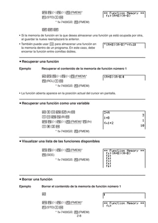 2-88
( ) ( ) (FMEM)*
(STO)
* fx-7400GII: (FMEM)
• Si la memoria de función en la que desea almacenar una función ya está ocupada por otra,
al guardar la nueva reemplazará la anterior.
• También puede usar para almacenar una función en
la memoria dentro de un programa. En este caso, debe
encerrar la función entre comillas dobles.
Recuperar una función
Ejemplo Recuperar el contenido de la memoria de función número 1
( ) ( ) (FMEM)*
(RCL)
* fx-7400GII: (FMEM)
• La función abierta aparece en la posición actual del cursor en pantalla.
Recuperar una función como una variable
(A)
(B)
( ) ( ) (FMEM)* (fn)
* fx-7400GII: (FMEM)
Visualizar una lista de las funciones disponibles
( ) ( ) (FMEM)*
(SEE)
* fx-7400GII: (FMEM)
Borrar una función
Ejemplo Borrar el contenido de la memoria de función número 1
( ) ( ) (FMEM)*
(STO)
* fx-7400GII: (FMEM)
 