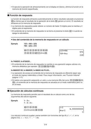 2-9
• Si ejecuta la operación de almacenamiento con el display en blanco, elimina la función en la
memoria de función especificada.
k Función de respuesta
La función de respuesta almacena automáticamente el último resultado calculado al presionar
w(a menos que el resultado de la operación de la tecla w genere un error). El resultado se
almacena en la memoria de respuesta.
• La memoria de respuesta puede retener un número de hasta 15 dígitos para la mantisa y 2
dígitos para el exponente.
• El contenido de la memoria de respuesta no se borra al presionar la tecla A ni cuando se
apaga la calculadora.
u Uso del contenido de la memoria de respuesta en un cálculo
Ejemplo 123 + 456 = 579
789 – 579 = 210
Abcd+efgw
hij-!-(Ans)w
fx-7400GII, fx-9750GII...
• El contenido de la memoria de respuesta no cambia si una operación asigna valores a la
memoria alfabética (por ejemplo: faal(B)w).
fx-9860GII SD, fx-9860GII, fx-9860G AU PLUS...
• La operación de acceso al contenido de la memoria de respuesta es diferente según sea
el modo de ingreso mátemático o lineal. Para mayor información, vea “Función historial”
(página 1-17).
• Si realiza una operación asignando un valor a una memoria Alfa (tal como faal(B)
w), el contenido de la memoria de respuesta se actualiza en el modo matemático pero no
en el lineal.
k Ejecución de cálculos continuos
La memoria de respuesta permite usar el resultado de un cálculo como uno de los
argumentos del cálculo siguiente.
Ejemplo 1 ÷ 3 =
1 ÷ 3 × 3 =
Ab/dw
(Continuando)*dw
Los cálculos continuos pueden usarse también con funciones del tipo B (x2
, x–1
, x!, en la
página 2-2), +, –, ^(xy
), x
', ° ’ ”, etc.
 