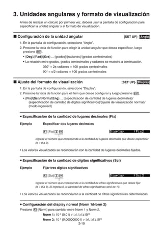 2-1010
3. Unidades angulares y formato de visualización
Antes de realizar un cálculo por primera vez, deberá usar la pantalla de configuración para
especificar la unidad angular y el formato de visualización.
Configuración de la unidad angular [SET UP]- [Angle]
1. En la pantalla de configuración, seleccione “Angle”.
2. Presione la tecla de función para elegir la unidad angular que desea especificar, luego
presione .
• {Deg}/{Rad}/{Gra} ... {grados}/{radianes}/{grados centesimales}
• La relación entre grados, grados centesimales y radianes se muestra a continuación.
360° = 2 radianes = 400 grados centesimales
90° = /2 radianes = 100 grados centesimales
Ajuste del formato de visualización [SET UP]- [Display]
1. En la pantalla de configuración, seleccione “Display”.
2. Presione la tecla de función para el ítem que desee configurar y luego presione .
• {Fix}/{Sci}/{Norm}/{Eng} ... {especificación de cantidad de lugares decimales}/
{especificación de cantidad de dígitos significativos}/{ajuste de visualización normal}/
{modo ingenieril}
Especificación de la cantidad de lugares decimales (Fix)
Ejemplo Especificar dos lugares decimales
(Fix)
Ingrese el número que corresponda a la cantidad de lugares decimales que desee especificar
(n = 0 a 9).
• Los valores visualizados se redondearán con la cantidad de lugares decimales fijados.
Especificación de la cantidad de dígitos significativos (Sci)
Ejemplo Fijar tres dígitos significativos
(Sci)
Ingrese el número que corresponda a la cantidad de cifras significativas que desee fijar
(n = 0 a 9). Si ingresa 0, la cantidad de cifras significativas será de 10.
• Los valores visualizados se redondearán a la cantidad de cifras significativas determinadas.
Configuración del display normal (Norm 1/Norm 2)
Presione (Norm) para cambiar entre Norm 1 y Norm 2.
Norm 1: 10–2
(0,01) > |x|, |x| 1010
Norm 2: 10–9
(0,000000001) > |x|, |x| 1010
 
