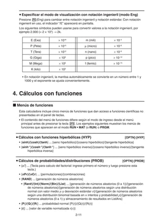 2-1111
Especificar el modo de visualización con notación ingenieril (modo Eng)
Presione (Eng) para cambiar entre notación ingenieril y notación estándar. Con notación
ingenieril en uso, el indicador “/E” aparecerá en pantalla.
Los siguientes símbolos pueden usarse para convertir valores a la notación ingenieril, por
ejemplo 2.000 (= 2 × 103
) 2k.
E (Exa) 1018
m (mili) 10–3
P (Peta) 1015
(micro) 10–6
T (Tera) 1012
n (nano) 10–9
G (Giga) 109
p (pico) 10–12
M (Mega) 106
f (femto) 10–15
K (kilo) 103
• En notación ingenieril, la mantisa automáticamente se convierte en un número entre 1 y
1000 y el exponente se ajusta convenientemente.
4. Cálculos con funciones
Menús de funciones
Esta calculadora incluye cinco menús de funciones que dan acceso a funciones científicas no
presentadas en el panel de teclas.
• El contenido del menú de funciones difiere según el modo de ingreso desde el menú
principal antes de presionar la tecla . Los ejemplos siguientes muestran los menús de
funciones que aparecen en el modo RUN • MAT (o RUN) o PRGM.
Cálculos con funciones hiperbólicas (HYP) [OPTN]-[HYP]
• {sinh}/{cosh}/{tanh} ... {seno hiperbólico}/{coseno hiperbólico}/{tangente hiperbólica}
• {sinh–1
}/{cosh–1
}/{tanh–1
} ... {seno hiperbólico inverso}/{coseno hiperbólico inverso}/{tangente
hiperbólica inversa}
Cálculos de probabilidades/distribuciones (PROB) [OPTN]-[PROB]
• {x!} ... {Tecla para calculo del factorial: ingrese primero el número y luego presione esta
tecla.}
• {nPr}/{nCr} ... {permutaciones}/{combinaciones}
• {RAND} ... {generación de números aleatorios}
• {Ran#}/{Int}/{Norm}/{Bin}/{List} ... {generación de números aleatorios (0 a 1)}/{generación
de números aleatorios}/{generación de números aleatorios según una distribución
normal con valor medio μ y desviación estándar σ}/{generación de números aleatorios
según una distribución binomial basada en n intentos y probabilidad p}/{generación de
números aleatorios (0 a 1) y almacenamiento de resultados en ListAns}
• {P(}/{Q(}/{R(} ... probabilidad normal {P(t)}/{Q(t)}/{R(t)}
• {t(} ... {valor de variable normalizada t(x)}
 