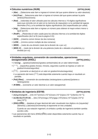 2-1212
Cálculos numéricos (NUM) [OPTN]-[NUM]
• {Abs} ... {Seleccione este ítem e ingrese el número del que quiere obtener su valor absoluto}
• {Int}/{Frac} ... Seleccione este ítem e ingrese el número del que quiere extraer la parte
{entera}/{fraccionaria}.
• {Rnd} ... {redondea el valor utilizado para los cálculos internos a 10 dígitos significativos
(para que coincida con el valor en la memoria de respuesta) o a la cantidad de lugares
decimales (Fix) y a la cantidad de dígitos significativos (Sci) especificados por usted}
• {Intg} ... {Seleccione este ítem e ingrese un número para obtener el mayor entero menor o
igual que él.}
• {RndFi} ... {Redondea el valor usado para los cálculos internos a la cantidad de dígitos
especificados (de 0 al 9) (vea la página 2-2)}
• {GCD} ... {máximo común divisor de dos números}
• {LCM} ... {mínimo común múltiplo de dos números}
• {MOD} ... {resto de una división (resto de la división de n por m)}
• {MOD • E} ... {resto de la división de una potencia (resto de n elevado a la potencia p y
dividido por m)}
Unidades angulares, conversión de coordenadas, operaciones
sexagesimales (ANGL) [OPTN]-[ANGL]
• {°}/{r}/{g} ... {grados}/{radianes}/{grados centesimales} de un valor determinado
• {° ’ ”} ... {especifica grados (horas), minutos, segundos cuando se ingresa un valor en
grados/minutos/segundos}
• {° ’ ”} ... {convierte un decimal en un valor en grados/minutos/segundos}
• La operación del menú {° ’ ”} está disponible solamente cuando haya un resultado en
pantalla.
• {Pol(}/{Rec(} ... conversión de coordenadas {rectangulares a polares}/{polares a
rectangulares}
• { DMS} ... {convierte un valor decimal a un valor sexagesimal}
Símbolos de ingeniería (ESYM) [OPTN]-[ESYM]
• {m}/{μ}/{n}/{p}/{f} ... {mili (10–3
)}/{micro (10–6
)}/{nano (10–9
)}/{pico (10–12
)}/{femto (10–15
)}
• {k}/{M}/{G}/{T}/{P}/{E} ... {kilo (103
)}/{mega (106
)}/{giga (109
)}/{tera (1012
)}/{peta (1015
)}/
{exa (1018
)}
• {ENG}/{ENG} ... desplaza el lugar decimal del valor visualizado tres dígitos a la {izquierda}/
{derecha} y {decrece}/{incrementa} el exponente en tres unidades.
Cuando se usa notación ingenieril, el símbolo o prefijo de ingeniería también cambia
acorde a ello.
• Las operaciones del menú {ENG}/{ENG} están disponibles solamente cuando hay un
resultado en pantalla.
 