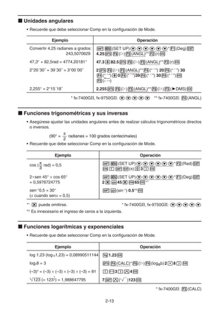 2-1313
Unidades angulares
• Recuerde que debe seleccionar Comp en la configuración de Mode.
Ejemplo Operación
Convertir 4,25 radianes a grados:
243,5070629
(SET UP) * (Deg)
4.25 ( ) (ANGL)** (r)
47,3° + 82,5rad = 4774,20181° 47.3 82.5 ( ) (ANGL)** (r)
2°20´30˝ + 39´30˝ = 3°00´00˝ 2 ( ) (ANGL)** (° ’ ”) 20 (° ’ ”) 30
(° ’ ”) 0 (° ’ ”)39 (° ’ ”) 30 (° ’ ”)
(° ’ ”)
2,255° = 2°15´18˝ 2.255 ( ) (ANGL)** ( ) ( DMS)
* fx-7400GII, fx-9750GII: ** fx-7400GII: (ANGL)
Funciones trigonométricas y sus inversas
• Asegúrese ajustar las unidades angulares antes de realizar cálculos trigonométricos directos
o inversos.
• Recuerde que debe seleccionar Comp en la configuración de Mode.
Ejemplo Operación
cos (
3
rad) = 0,5 (SET UP) * (Rad)
( ) 3
2 • sen 45° cos 65°
= 0,5976724775
(SET UP) * (Deg)
2 45 65 *1
sen–1
0,5 = 30°
(x cuando senx = 0,5)
(sin–1
) 0.5*2
*1
puede omitirse. * fx-7400GII, fx-9750GII:
*2
Es innecesario el ingreso de ceros a la izquierda.
Funciones logarítmicas y exponenciales
• Recuerde que debe seleccionar Comp en la configuración de Mode.
Ejemplo Operación
log 1,23 (log101,23) = 0,08990511144 1.23
log28 = 3 (CALC)* ( ) (logab)2 8
(–3)4
= (–3) (–3) (–3) (–3) = 81 3 4
7
123 (= 123
1
7) = 1,988647795 7 (x
)123
* fx-7400GII: (CALC)
(90° = radianes = 100 grados centecimales)
2
(90° = radianes = 100 grados centecimales)
2
 