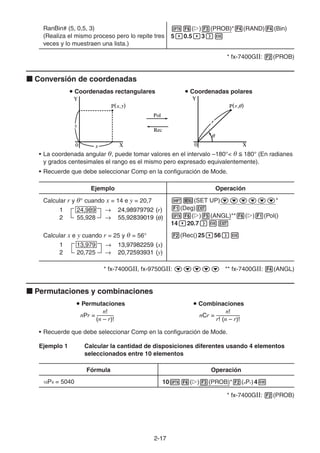 2-1717
RanBin# (5, 0,5, 3)
(Realiza el mismo proceso pero lo repite tres
veces y lo muestraen una lista.)
( ) (PROB)* (RAND) (Bin)
5 0.5 3
* fx-7400GII: (PROB)
Conversión de coordenadas
Coordenadas rectangulares Coordenadas polares
• La coordenada angular θ, puede tomar valores en el intervalo –180°< θ 180° (En radianes
y grados centesimales el rango es el mismo pero expresado equivalentemente).
• Recuerde que debe seleccionar Comp en la configuración de Mode.
Ejemplo Operación
Calcular r y θ° cuando x = 14 e y = 20,7 (SET UP) *
(Deg)
( ) (ANGL)** ( ) (Pol()
14 20.7
Calcular x e y cuando r = 25 y θ = 56° (Rec()25 56
* fx-7400GII, fx-9750GII: ** fx-7400GII: (ANGL)
Permutaciones y combinaciones
Permutaciones Combinaciones
• Recuerde que debe seleccionar Comp en la configuración de Mode.
Ejemplo 1 Calcular la cantidad de disposiciones diferentes usando 4 elementos
seleccionados entre 10 elementos
Fórmula Operación
10P4 = 5040 10 ( ) (PROB)* (nPr)4
* fx-7400GII: (PROB)
1 24,989 24,98979792 (r)
2 55,928 55,92839019 ( )
1 24,989 24,98979792 (r)
2 55,928 55,92839019 ( )
1 13,979 13,97982259 (x)
2 20,725 20,72593931 (y)
1 13,979 13,97982259 (x)
2 20,725 20,72593931 (y)
n! n!
nPr = nCr =
(n – r)! r! (n – r)!
n! n!
nPr = nCr =
(n – r)! r! (n – r)!
 