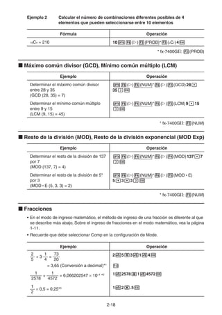 2-1818
Ejemplo 2 Calcular el número de combinaciones diferentes posibles de 4
elementos que pueden seleccionarse entre 10 elementos
Fórmula Operación
10C4 = 210 10 ( ) (PROB)* (nCr)4
* fx-7400GII: (PROB)
Máximo común divisor (GCD), Mínimo común múltiplo (LCM)
Ejemplo Operación
Determinar el máximo común divisor
entre 28 y 35
(GCD (28, 35) = 7)
( ) (NUM)* ( ) (GCD)28
35
Determinar el mínimo común múltiplo
entre 9 y 15
(LCM (9, 15) = 45)
( ) (NUM)* ( ) (LCM)9 15
* fx-7400GII: (NUM)
Resto de la división (MOD), Resto de la división exponencial (MOD Exp)
Ejemplo Operación
Determinar el resto de la división de 137
por 7
(MOD (137, 7) = 4)
( ) (NUM)* ( ) (MOD)137 7
Determinar el resto de la división de 53
por 3
(MOD • E (5, 3, 3) = 2)
( ) (NUM)* ( ) (MOD • E)
5 3 3
* fx-7400GII: (NUM)
Fracciones
• En el modo de ingreso matemático, el método de ingreso de una fracción es diferente al que
se describe más abajo. Sobre el ingreso de fracciones en el modo matemático, vea la página
1-11.
• Recuerde que debe seleccionar Comp en la configuración de Mode.
Ejemplo Operación
2 1 73
–– + 3 –– = –––
5 4 20
= 3,65 (Conversión a decimal)*1
2 5 3 1 4
1 1
––––– + –––––
2578 4572
= 6,066202547 10–4
*2 1 2578 1 4572
1
––
2
0,5 = 0,25*3 1 2 .5
 