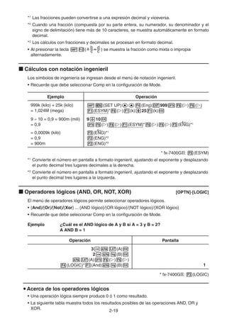 2-1919
*1
Las fracciones pueden convertirse a una expresión decimal y viceversa.
*2
Cuando una fracción (compuesta por su parte entera, su numerador, su denominador y el
signo de delimitación) tiene más de 10 caracteres, se muestra automáticamente en formato
decimal.
*3
Los cálculos con fracciones y decimales se procesan en formato decimal.
• Al presionar la tecla ( ) se muestra la fracción como mixta o impropia
alternadamente.
Cálculos con notación ingenieril
Los símbolos de ingeniería se ingresan desde el menú de notación ingenieril.
• Recuerde que debe seleccionar Comp en la configuración de Mode.
Ejemplo Operación
999k (kilo) + 25k (kilo)
= 1,024M (mega)
(SET UP) (Eng) 999 ( ) ( )
(ESYM)* ( ) (k) 25 (k)
9 10 = 0,9 = 900m (mili)
= 0,9
= 0,0009k (kilo)
= 0,9
= 900m
9 10
( ) ( ) (ESYM)* ( ) ( ) (ENG)*1
(ENG)*1
(ENG)*2
(ENG)*2
* fx-7400GII: (ESYM)
*1
Convierte el número en pantalla a formato ingenieril, ajustando el exponente y desplazando
el punto decimal tres lugares decimales a la derecha.
*2
Convierte el número en pantalla a formato ingenieril, ajustando el exponente y desplazando
el punto decimal tres lugares a la izquierda.
Operadores lógicos (AND, OR, NOT, XOR) [OPTN]-[LOGIC]
El menú de operadores lógicos permite seleccionar operadores lógicos.
• {And}/{Or}/{Not}/{Xor} ... {AND lógico}/{OR lógico}/{NOT lógico}/{XOR lógico}
• Recuerde que debe seleccionar Comp en la configuración de Mode.
Ejemplo ¿Cuál es el AND lógico de A y B si A = 3 y B = 2?
A AND B = 1
Operación Pantalla
3 (A)
2 (B)
(A) ( ) ( )
(LOGIC)* (And) (B) 1
* fx-7400GII: (LOGIC)
Acerca de los operadores lógicos
• Una operación lógica siempre produce 0 ó 1 como resultado.
• La siguiente tabla muestra todos los resultados posibles de las operaciones AND, OR y
XOR.
 