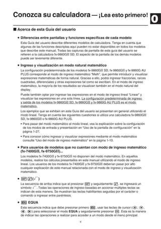 v
Conozca su calculadora — ¡Lea esto primero!
Acerca de esta Guía del usuario
Diferencias entre pantallas y funciones específicas de cada modelo
Esta Guía del usuario describe diferentes modelos de calculadora. Tenga en cuenta que
algunas de las funciones descriptas aquí pueden no estar disponibles en todos los modelos
que describe este manual. Todas las capturas de pantalla de esta guía del usuario se
refieren a la calculadora fx-9860GⅡ SD. El aspecto de la pantalla de los demás modelos
puede ser levemente diferente.
Ingreso y visualización en modo natural matemático
La configuración predeterminada de los modelos fx-9860GⅡ SD, fx-9860GⅡ y fx-9860G AU
PLUS corresponde al modo de ingreso matemático “Math”, que permite introducir y visualizar
expresiones matemáticas de forma natural. Gracias a ello, podrá ingresar fracciones, raíces
cuadradas, diferenciales y otras expresiones tal como se escriben. En el modo de ingreso
matemático, la mayoría de los resultados se visualizan también en el modo natural del
display.
Puede también optar por ingresar las expresiones en el modo de ingreso lineal “Linear” y
visualizar las expresiones en una sola línea. La configuración predeterminada de ingreso
y salida de los modelos fx-9860GⅡ SD, fx-9860GⅡ y fx-9860G AU PLUS es el modo
matemático.
Los ejemplos que se exhiben en esta Guía del usuario se presentan en general utilizando el
modo lineal. Tenga en cuenta las siguientes cuestiones si utiliza una calculadora fx-9860GⅡ
SD, fx-9860GⅡ o fx-9860G AU PLUS.
• Para pasar del modo matemático al modo lineal, vea la explicación sobre la configuración
de los modos de entrada y presentación en “Uso de la pantalla de configuración” en la
página 1-27.
• Para conocer cómo ingresar y visualizar expresiones mediante el modo matemático
consulte “Uso del modo de ingreso matemático” en la página 1-10.
Para usuarios de modelos que no cuentan con modo de ingreso matemático
(fx-7400GⅡ, fx-9750GⅡ)...
Los modelos fx-7400GⅡ y fx-9750GⅡ no disponen del modo matemático. En aquellos
modelos, realice los cálculos presentados en este manual utilizando el modo de ingreso
lineal. Los usuarios de los modelos fx-7400GⅡ y fx-9750GⅡ deberían pasar por alto
cualquier explicación de este manual relacionada con el modo de ingreso y visualización
matemático.
( )
La secuencia de arriba indica que al presionar y seguidamente , se ingresará un
símbolo . Todas las operaciones de ingreso basadas en accionar múltiples teclas se
indican de esta manera. Se muestran las teclas habilitantes seguidas por el carácter o
comando a ingresar entre paréntesis.
EQUA
Esta secuencia indica que debe presionar primero , usar las teclas de cursor ( , ,
, ) para seleccionar el modo EQUA y seguidamente presionar . Esta es la manera
de indicar las operaciones a realizar para acceder a un modo desde el menú principal.
0
 