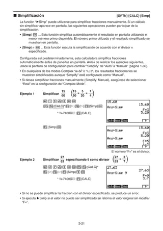 2-2121
Simplificación [OPTN]-[CALC]-[Simp]
La función “ Simp” puede utilizarse para simplificar fracciones manualmente. Si un cálculo
sin simplificar aparece en pantalla, las siguientes operaciones pueden participar de la
simplificación.
• {Simp} ... Esta función simplifica automáticamente el resultado en pantalla utilizando el
menor número primo disponible. El número primo utilizado y el resultado simplificado se
muestran en pantalla.
• {Simp} n ... Esta función ejecuta la simplificación de acuerdo con el divisor n
especificado.
Configurada así predeterminadamente, esta calculadora simplifica fracciones
automáticamente antes de ponerlas en pantalla. Antes de realizar los ejemplos siguientes,
utilice la pantalla de configuración para cambiar “Simplify” de “Auto” a “Manual” (página 1-30).
• En cualquiera de los modos Complex “a+bi” o “r ”, los resultados fraccionarios se
muestran simplificados aunque “Simplify” esté configurado como “Manual”.
• Si desea simplificar fracciones manualmente (Simplify: Manual), asegúrese de seleccionar
“Real” en la configuración de “Complex Mode”.
Ejemplo 1 Simplificar
15
60
= =
15
60
5
20
1
4
(CALC)* ( ) ( ) (Simp)
* fx-7400GII: (CALC)
(Simp)
El número “F=” es el divisor.
Ejemplo 2 Simplificar
27
63
especificando 9 como divisor =
27
63
3
7
(CALC)*
( ) ( ) (Simp)
* fx-7400GII: (CALC)
• Si no se puede simplificar la fracción con el divisor especificado, se produce un error.
• Si ejecuta Simp si el valor no puede ser simplificado se retorna el valor original sin mostrar
“F=”.
 