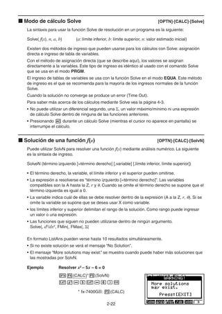 2-2222
Modo de cálculo Solve [OPTN]-[CALC]-[Solve]
La sintaxis para usar la función Solve de resolución en un programa es la siguiente:
Solve( f(x), n, a, b) (a: límite inferior, b: límite superior, n: valor estimado inicial)
Existen dos métodos de ingreso que pueden usarse para los cálculos con Solve: asignación
directa e ingreso de tabla de variables.
Con el método de asignación directa (que se describe aquí), los valores se asignan
directamente a la variables. Este tipo de ingreso es idéntico al usado con el comando Solve
que se usa en el modo PRGM.
El ingreso de tablas de variables se usa con la función Solve en el modo EQUA. Este método
de ingreso es el que se recomienda para la mayoría de los ingresos normales de la función
Solve.
Cuando la solución no converge se produce un error (Time Out).
Para saber más acerca de los cálculos mediante Solve vea la página 4-3.
• No puede utilizar un diferencial segundo, una , un valor máximo/mínimo ni una expresión
de cálculo Solve dentro de ninguna de las funciones anteriores.
• Presionando durante un cálculo Solve (mientras el cursor no aparece en pantalla) se
interrumpe el cálculo.
Solución de una función f(x) [OPTN]-[CALC]-[SolvN]
Puede utilizar SolvN para resolver una función f(x) mediante análisis numérico. La siguiente
es la sintaxis de ingreso.
SolveN (término izquierdo [=término derecho] [,variable] [,límite inferior, límite superior])
• El término derecho, la variable, el límite inferior y el superior pueden omitirse.
• La expresión a resolverse es “término izquierdo [=término derecho]”. Las variables
compatibles son la A hasta la Z, r y . Cuando se omite el término derecho se supone que el
término izquierda es igual a 0.
• La variable indica cuál de ellas se debe resolver dentro de la expresión (A a la Z, r, ). Si se
omite la variable se supone que se desea usar X como variable.
• los límites inferior y superior delimitan el rango de la solución. Como rango puede ingresar
un valor o una expresión.
• Las funciones que siguen no pueden utilizarse dentro de ningún argumento.
Solve(, d2
/dx2
, FMin(, FMax(, (
En formato ListAns pueden verse hasta 10 resultados simultáneamente.
• Si no existe solución se verá el mensaje “No Solution”.
• El mensaje “More solutions may exist.” se muestra cuando puede haber más soluciones que
las mostradas por SolvN.
Ejemplo Resolver x2
– 5x – 6 = 0
(CALC)* (SolvN)
* fx-7400GII: (CALC)
 