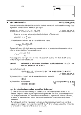 2-2323
Cálculo diferencial [OPTN]-[CALC]-[d/dx]
Para realizar cálculos diferenciales, visualice primero el menú de análisis de funciones y luego
ingrese los valores usando la sintaxis que sigue.
(CALC)* (d/dx) f(x) a tol * fx-7400GII: (CALC)
(a: punto en el cual quiere determinar la derivada, tol: tolerancia)
La diferenciación para este tipo de cálculo se define como:
En esta definición, infinitesimal es reemplazado por un x suficientemente pequeño, con el
valor en la vecindad de f' (a) calculado como:
Para asegurar la mayor precisión posible, esta calculadora utiliza el método de diferencia
central para procesar los cálculos.
Ejemplo Determinar la derivada en el punto x = 3 de la función y = x3
+ 4x2
+ x – 6,
con una tolerancia “tol” = 1E – 5
Ingrese la función f(x).
(CALC)* (d/dx)
* fx-7400GII: (CALC)
Ingrese el punto x = a para el cual desea determinar la derivada.
Ingrese el valor de tolerancia.
Uso del cálculo diferencial en un gráfico de función
• Si omite el valor de la tolerancia (tol) cuando usa el comando diferencial dentro de una
función, simplifica el cálculo para representar el gráfico. En este caso, se sacrifica precisión
con el objetivo de lograr una presentación más rápida. Se especifica el valor de tolerancia,
el gráfico se presenta con la misma precisión que se obtiene cuando realiza un cálculo
diferencial.
• También puede omitir el ingreso del punto sobre el cual se calcula la derivada usando el
siguiente formato para el gráfico diferencial:Y2=d/dx(Y1). En este caso, se utiliza el valor de
la variable X como punto donde calcular la derivada.
d/dx ( f (x), a) f (a)
dx
d
d/dx ( f (x), a) f (a)
dx
d
f (a + Ax) – f (a)
f (a) = lim –––––––––––––
AxAx 0
'
f (a + Ax) – f (a)
f (a) = lim –––––––––––––
AxAx 0
'
f (a + Ax) – f (a)
f (a) –––––––––––––
Ax
'
f (a + Ax) – f (a)
f (a) –––––––––––––
Ax
'
 