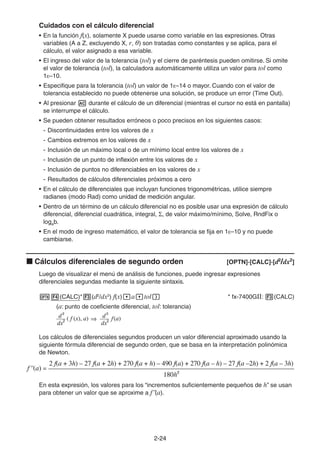 2-2424
Cuidados con el cálculo diferencial
• En la función f(x), solamente X puede usarse como variable en las expresiones. Otras
variables (A a Z, excluyendo X, r, θ) son tratadas como constantes y se aplica, para el
cálculo, el valor asignado a esa variable.
• El ingreso del valor de la tolerancia (tol) y el cierre de paréntesis pueden omitirse. Si omite
el valor de tolerancia (tol), la calculadora automáticamente utiliza un valor para tol como
1E–10.
• Especifique para la tolerancia (tol) un valor de 1E–14 o mayor. Cuando con el valor de
tolerancia establecido no puede obtenerse una solución, se produce un error (Time Out).
• Al presionar durante el cálculo de un diferencial (mientras el cursor no está en pantalla)
se interrumpe el cálculo.
• Se pueden obtener resultados erróneos o poco precisos en los siguientes casos:
- Discontinuidades entre los valores de x
- Cambios extremos en los valores de x
- Inclusión de un máximo local o de un mínimo local entre los valores de x
- Inclusión de un punto de inflexión entre los valores de x
- Inclusión de puntos no diferenciables en los valores de x
- Resultados de cálculos diferenciales próximos a cero
• En el cálculo de diferenciales que incluyan funciones trigonométricas, utilice siempre
radianes (modo Rad) como unidad de medición angular.
• Dentro de un término de un cálculo diferencial no es posible usar una expresión de cálculo
diferencial, diferencial cuadrática, integral, , de valor máximo/mínimo, Solve, RndFix o
logab.
• En el modo de ingreso matemático, el valor de tolerancia se fija en 1E–10 y no puede
cambiarse.
Cálculos diferenciales de segundo orden [OPTN]-[CALC]-[d2
/dx2
]
Luego de visualizar el menú de análisis de funciones, puede ingresar expresiones
diferenciales segundas mediante la siguiente sintaxis.
(CALC)* (d2
/dx2
) f(x) a tol * fx-7400GII: (CALC)
(a: punto de coeficiente diferencial, tol: tolerancia)
Los cálculos de diferenciales segundos producen un valor diferencial aproximado usando la
siguiente fórmula diferencial de segundo orden, que se basa en la interpretación polinómica
de Newton.
En esta expresión, los valores para los “incrementos suficientemente pequeños de h” se usan
para obtener un valor que se aproxime a f"(a).
d2
d2
––– ( f (x), a) ––– f(a)
dx2
dx2
d2
d2
––– ( f (x), a) ––– f(a)
dx2
dx2
f ''(a) =
180h2
2 f(a + 3h) – 27 f(a + 2h) + 270 f(a + h) – 490 f(a) + 270 f(a – h) – 27 f(a –2h) + 2 f(a – 3h)
f ''(a) =
180h2
2 f(a + 3h) – 27 f(a + 2h) + 270 f(a + h) – 490 f(a) + 270 f(a – h) – 27 f(a –2h) + 2 f(a – 3h)
 