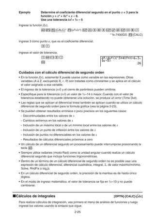 2-2525
Ejemplo Determine el coeficiente diferencial segundo en el punto x = 3 para la
función y = x3
+ 4x2
+ x – 6.
Use una tolerancia tol = 1E – 5
Ingrese la función f(x).
(CALC)* (d2
/dx2
)
* fx-7400GII: (CALC)
Ingrese 3 como punto a, que es el coeficiente diferencial.
Ingrese el valor de tolerancia.
Cuidados con el cálculo diferencial de segundo orden
• En la función f(x), solamente X puede usarse como variable en las expresiones. Otras
variables (A a Z, excluyendo X, r, θ) son tratadas como constantes y se aplica en el cálculo
el valor asignado a esa variable.
• El ingreso de la tolerancia (tol) y el cierre de paréntesis pueden omitirse.
• Especifique para la tolerancia (tol) un valor de 1E–14 o mayor. Cuando con el valor de
tolerancia establecido no puede obtenerse una solución, se produce un error (Time Out).
• Las reglas que se aplican al diferencial lineal también se aplican cuando se utiliza un cálculo
diferencial de segundo orden para la fórmula gráfica (vea la página 2-23).
• Se pueden obtener resultados erróneos o poco precisos en los siguientes casos:
- Discontinuidades entre los valores de x
- Cambios extremos en los valores de x
- Inclusión de un máximo local o de un mínimo local entre los valores de x
- Inclusión de un punto de inflexión entre los valores de x
- Inclusión de puntos no diferenciables en los valores de x
- Resultados de cálculos diferenciales próximos a cero
• Un cálculo de un diferencial segundo en procesamiento puede interrumpirse presionando la
tecla .
• Siempre utilice radianes (modo Rad) como la unidad angular cuando realiza un cálculo
diferencial segundo que incluya funciones trigonométricas.
• Dentro de un término de un cálculo diferencial de segundo orden no es posible usar una
expresión de cálculo diferencial, diferencial cuadrática, integral, , de valor máximo/mínimo,
Solve, RndFix o logab.
• En un cálculo diferencial de segundo orden, la precisión de la mantisa es de hasta cinco
dígitos.
• En el modo de ingreso matemático, el valor de tolerancia se fija en 1E–10 y no puede
cambiarse.
Cálculos de integrales [OPTN]-[CALC]-[ dx]
Para realizar cálculos de integración, vea primero el menú de análisis de funciones y luego
ingrese los valores usando la sintaxis que sigue.
 