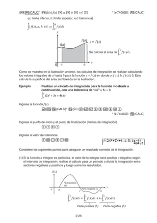 2-2626
(CALC)* ( dx) f(x) a b tol * fx-7400GII: (CALC)
(a: límite inferior, b: límite superior, tol: tolerancia)
Se calcula el área de
a
b
f(x)dx.
Como se muestra en la ilustración anterior, los cálculos de integración se realizan calculando
los valores integrales de a hasta b para la función y = f (x) en donde a x b, f (x) 0. Esto
calcula la superficie del área sombreada en la ilustración.
Ejemplo Realizar un cálculo de integración para la función mostrada a
continuación, con una tolerancia de “tol” = 1E – 4
Ingrese la función f(x).
(CALC)* ( dx)
* fx-7400GII: (CALC)
Ingrese el punto de inicio y el punto de finalización (límites de integración)
Ingrese el valor de tolerancia.
Considere los siguientes puntos para asegurar un resultado correcto de la integración.
(1) Si la función a integrar es periódica, el valor de la integral será positivo o negativo según
el intervalo de integración; realice el cálculo para un período o divida la integración entre
sectores negativos y positivos y luego sume los resultados.
Parte positiva
(S)
Parte negativa (S)
Parte positiva (S) Parte negativa (S)
f(x), a, b, tol)
a
b
f(x)dxf(x), a, b, tol)
a
b
f(x)dx
1
5
(2x2
+ 3x + 4) dx
1
5
(2x2
+ 3x + 4) dx
a
b
f(x)dx =
a
c
f(x)dx + (–
c
b
f(x)dx)
a
b
f(x)dx =
a
c
f(x)dx + (–
c
b
f(x)dx)
 