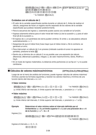 2-2828
(CALC)* ( ) ( ( ) (K)
(K)
(K)
* fx-7400GII: (CALC)
Cuidados con el cálculo de
• El valor de la variable especificada cambia durante un cálculo de . Antes de realizar el
cálculo, asegúrese de hacer un registro escrito separado de los valores de la variable
especificada que pudiese necesitar posteriormente.
• Para la secuencia de ingreso ak solamente puede usarse una variable en la función.
• Ingrese solamente enteros para el valor inicial del índice ( ) de la sucesión ak y para el valor
final ( ) de la sucesión ak.
• El ingreso de n y el paréntesis de cierre pueden omitirse. Si omite n, la calculadora utilizará
automáticamente n = 1.
• Asegúrese de que el índice final sea mayor que el índice inicial . De lo contrario, se
generará un error.
• Para interrumpir un cálculo de en proceso (indicado cuando el cursor no aparece en
pantalla), presione la tecla .
• Dentro de un término de un cálculo no es posible usar una expresión de cálculo
diferencial, diferencial cuadrática, integral, , de valor máximo/mínimo, Solve, RndFix o
logab.
• En el modo de ingreso matemático, la distancia entre particiones (n) se fija en 1 y no puede
cambiarse.
Cálculos de valores máximos/mínimos [OPTN]-[CALC]-[FMin]/[FMax]
Luego de ver el menú de análisis de funciones, puede ingresar cálculos de valores máximos/
mínimos usando los formatos siguientes y resolver los valores máximos y mínimos de una
función dentro del intervalo a x b.
Valor mínimo
(CALC)* ( ) (FMin) f(x) a b n * fx-7400GII: (CALC)
(a: límite inferior del intervalo, b: límite superior del intervalo, n: precisión (n = 1 a 9))
Valor máximo
(CALC)* ( ) (FMax) f(x) a b n * fx-7400GII: (CALC)
(a: límite inferior del intervalo, b: límite superior del intervalo, n: precisión (n = 1 a 9))
Ejemplo Determinar el valor mínimo sobre el intervalo definido por el
límiteinferior a = 0 y el límite superior b = 3, con una precisión de n = 6
de la función y = x2
– 4x + 9
Ingrese f(x).
(CALC)* ( ) (FMin)
* fx-7400GII: (CALC)
Ingrese el intervalo a = 0, b = 3.
 