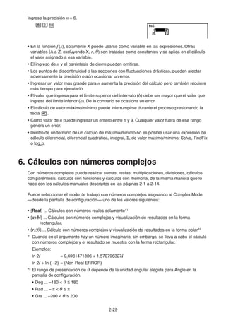 2-2929
Ingrese la precisión n = 6.
• En la función f(x), solamente X puede usarse como variable en las expresiones. Otras
variables (A a Z, excluyendo X, r, θ) son tratadas como constantes y se aplica en el cálculo
el valor asignado a esa variable.
• El ingreso de n y el paréntesis de cierre pueden omitirse.
• Los puntos de discontinuidad o las secciones con fluctuaciones drásticas, pueden afectar
adversamente la precisión o aún ocasionar un error.
• Ingresar un valor más grande para n aumenta la precisión del cálculo pero también requiere
más tiempo para ejecutarlo.
• El valor que ingresa para el límite superior del intervalo (b) debe ser mayor que el valor que
ingresa del límite inferior (a). De lo contrario se ocasiona un error.
• El cálculo de valor máximo/mínimo puede interrumpirse durante el proceso presionando la
tecla .
• Como valor de n puede ingresar un entero entre 1 y 9. Cualquier valor fuera de ese rango
genera un error.
• Dentro de un término de un cálculo de máximo/mínimo no es posible usar una expresión de
cálculo diferencial, diferencial cuadrática, integral, , de valor máximo/mínimo, Solve, RndFix
o logab.
6. Cálculos con números complejos
Con números complejos puede realizar sumas, restas, multiplicaciones, divisiones, cálculos
con paréntesis, cálculos con funciones y cálculos con memoria, de la misma manera que lo
hace con los cálculos manuales descriptos en las páginas 2-1 a 2-14.
Puede seleccionar el modo de trabajo con números complejos asignando al Complex Mode
—desde la pantalla de configuración— uno de los valores siguientes:
• {Real} ... Cálculos con números reales solamente*1
• {a+bi} ... Cálculos con números complejos y visualización de resultados en la forma
rectangular.
• {r θ} ... Cálculo con números complejos y visualización de resultados en la forma polar*2
*1
Cuando en el argumento hay un número imaginario, sin embargo, se lleva a cabo el cálculo
con números complejos y el resultado se muestra con la forma rectangular.
Ejemplos:
ln 2i = 0,6931471806 + 1,570796327i
ln 2i + ln (– 2) = (Non-Real ERROR)
*2
El rango de presentación de θ depende de la unidad angular elegida para Angle en la
pantalla de configuración.
• Deg ... –180 < θ 180
• Rad ... – < θ
• Gra ... –200 < θ 200
 